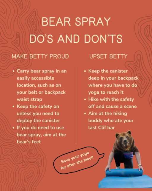 It’s important to carry bear spray, and even more important to know how to use it! Make Betty the Spokesbear proud (you know you want her love) by following these basic do’s and don'ts:
• DO carry bear spray on your belt or backpack waist strap. Practice grabbing the canister (NOT deploying it!) to make sure it is easily and quickly accessible. DON'T pack the canister inside your backpack. You aren't that quick.
• DO carry bear spray with the safety ON to avoid incidents. DON'T be an incident.
• In the unlikely event you need to deploy bear spray, DO aim the canister towards the bear’s feet. Bears often lower their heads while charging, and bear spray will drift upward. DON'T decide this is the time to settle a beef with your hiking partner and aim at them.
Final tips: Think about bear spray as a final safety measure, not your first method to stay safe. Adhere to wildlife closures, hike in groups, tell someone where you are hiking and when you plan to be back, avoid hiking at dawn and dusk, make noise, be alert, AND carry bear spray.

For more information, visit the "How To Use Bear Spray" page on our website, at the link in bio.